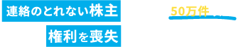 連絡のとれない株主は全国に50万件以上。あなたも権利を喪失する可能性があります。